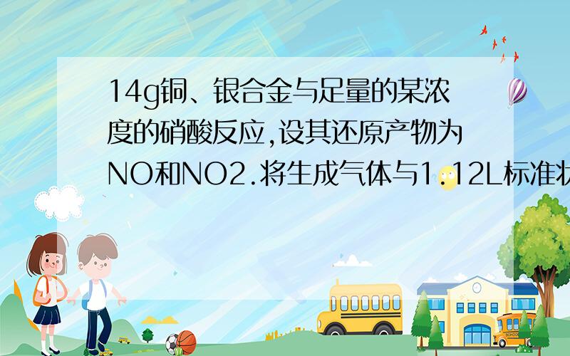 14g铜、银合金与足量的某浓度的硝酸反应,设其还原产物为NO和NO2.将生成气体与1.12L标准状况下的氧气混合,通入水