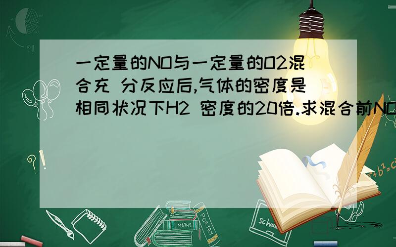 一定量的NO与一定量的O2混合充 分反应后,气体的密度是相同状况下H2 密度的20倍.求混合前NO和O2的物质