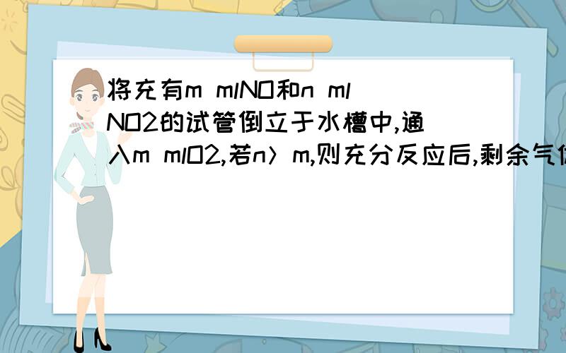 将充有m mlNO和n mlNO2的试管倒立于水槽中,通入m mlO2,若n＞m,则充分反应后,剩余气体在相同条件下为（