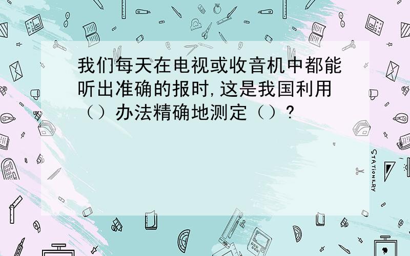 我们每天在电视或收音机中都能听出准确的报时,这是我国利用（）办法精确地测定（）?