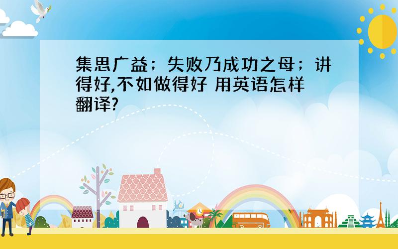 集思广益；失败乃成功之母；讲得好,不如做得好 用英语怎样翻译?