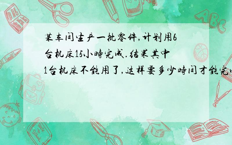 某车间生产一批零件,计划用6台机床15小时完成.结果其中1台机床不能用了,这样要多少时间才能完成任务?