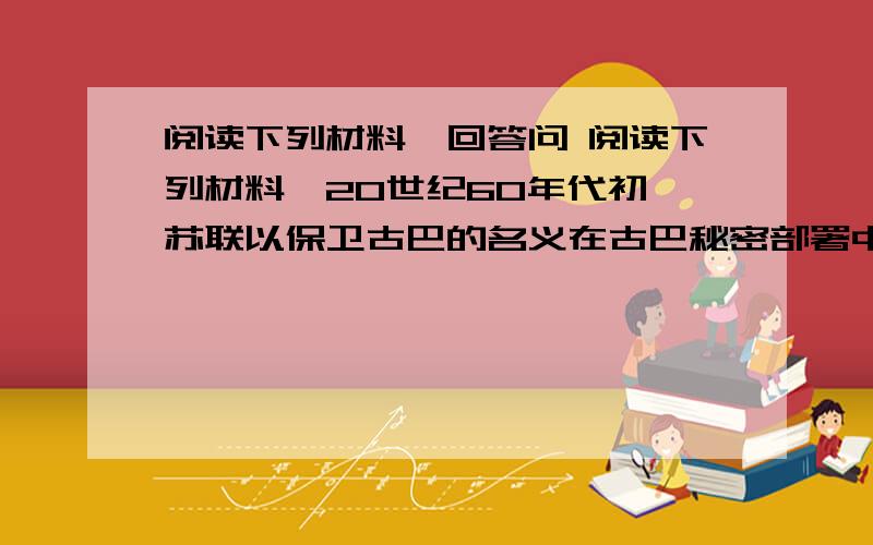 阅读下列材料,回答问 阅读下列材料,20世纪60年代初,苏联以保卫古巴的名义在古巴秘密部署中程导弹.苏联认为,导弹运进古