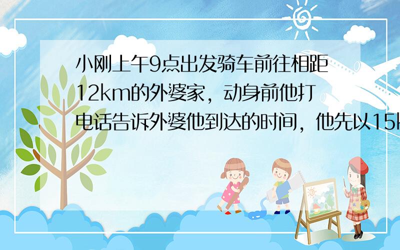 小刚上午9点出发骑车前往相距12km的外婆家，动身前他打电话告诉外婆他到达的时间，他先以15km/h的正常速度骑了12m