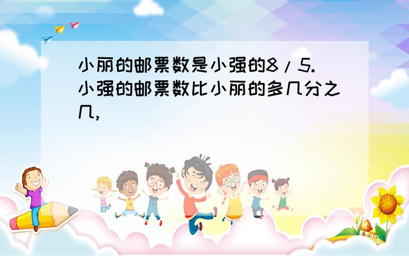 小丽的邮票数是小强的8/5.小强的邮票数比小丽的多几分之几,