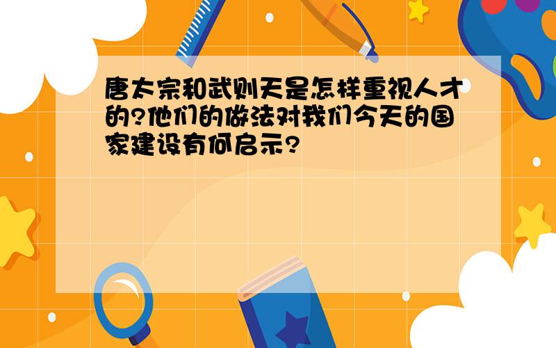 唐太宗和武则天是怎样重视人才的?他们的做法对我们今天的国家建设有何启示?