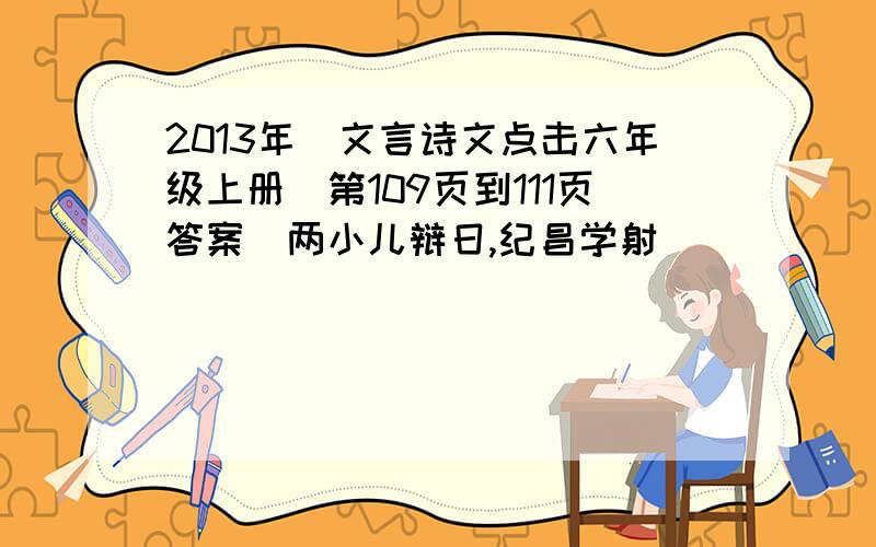 2013年(文言诗文点击六年级上册)第109页到111页答案(两小儿辩日,纪昌学射)