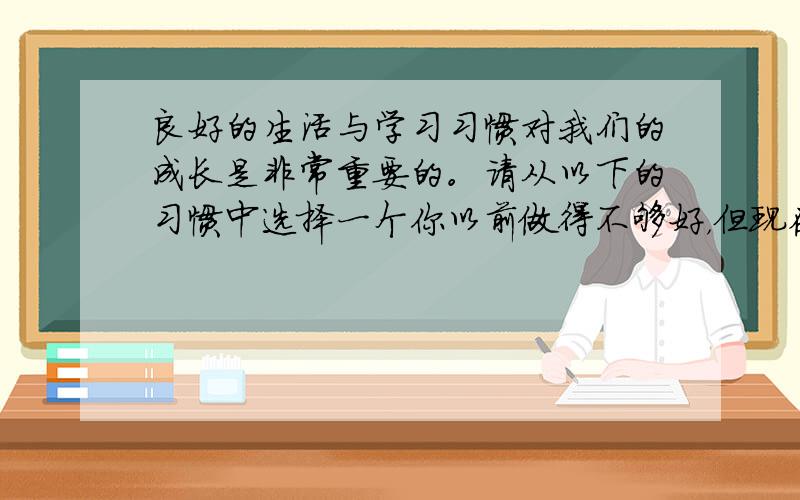 良好的生活与学习习惯对我们的成长是非常重要的。请从以下的习惯中选择一个你以前做得不够好，但现在已具备的好习惯，谈一谈你养