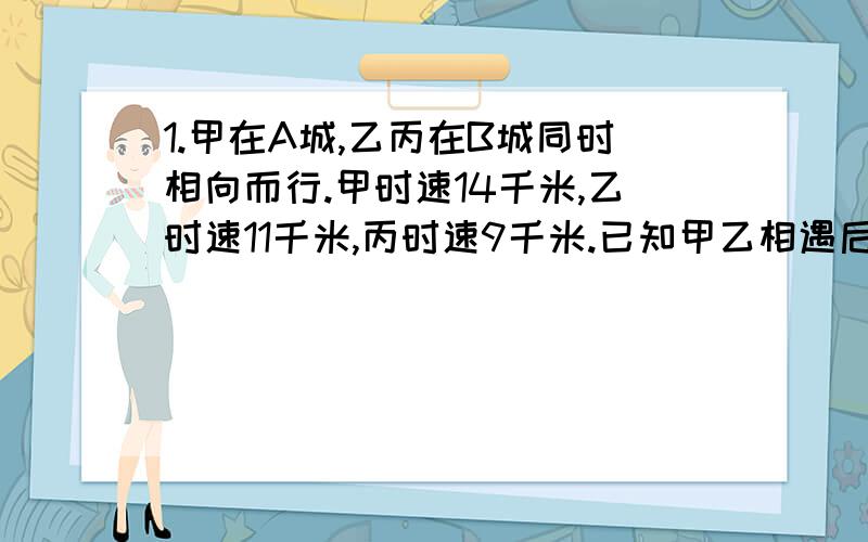 1.甲在A城,乙丙在B城同时相向而行.甲时速14千米,乙时速11千米,丙时速9千米.已知甲乙相遇后,又经2小时甲丙相遇,