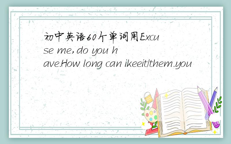 初中英语60个单词用Excuse me,do you have.How long can ikeeit/them.you