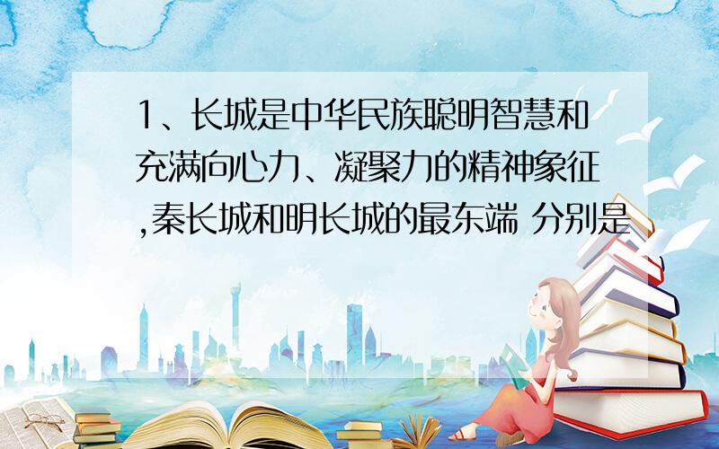 1、长城是中华民族聪明智慧和充满向心力、凝聚力的精神象征,秦长城和明长城的最东端 分别是