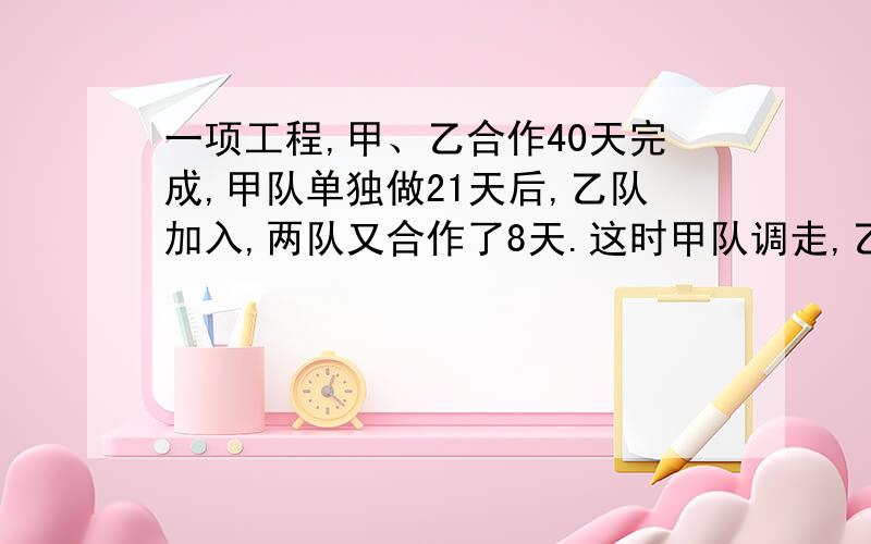 一项工程,甲、乙合作40天完成,甲队单独做21天后,乙队加入,两队又合作了8天.这时甲队调走,乙队又继续做了10天才完成