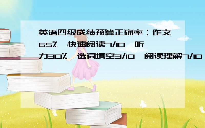 英语四级成绩预算正确率：作文65%,快速阅读7/10,听力30%,选词填空3/10,阅读理解7/10,完形填空12/20