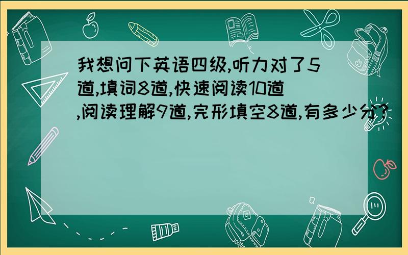 我想问下英语四级,听力对了5道,填词8道,快速阅读10道,阅读理解9道,完形填空8道,有多少分?