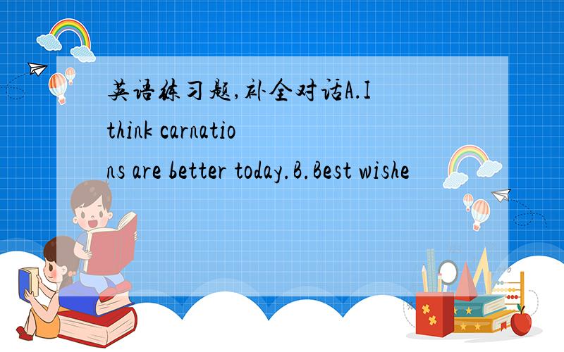 英语练习题,补全对话A．I think carnations are better today.B.Best wishe