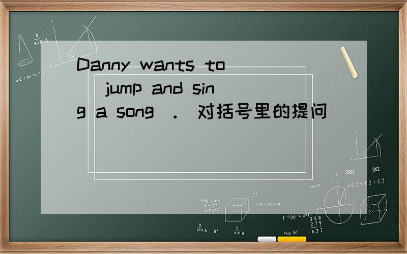 Danny wants to (jump and sing a song).(对括号里的提问）