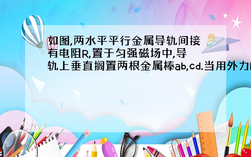 如图,两水平平行金属导轨间接有电阻R,置于匀强磁场中,导轨上垂直搁置两根金属棒ab,cd.当用外力F拉动ab棒向右运动过