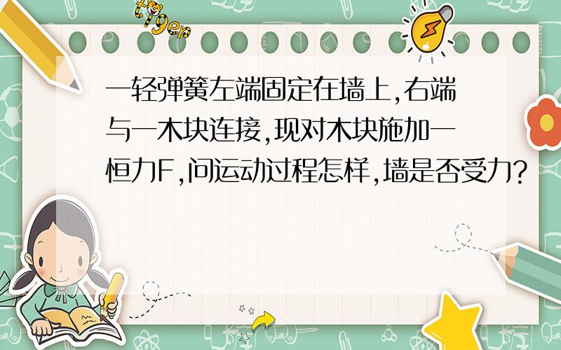 一轻弹簧左端固定在墙上,右端与一木块连接,现对木块施加一恒力F,问运动过程怎样,墙是否受力?