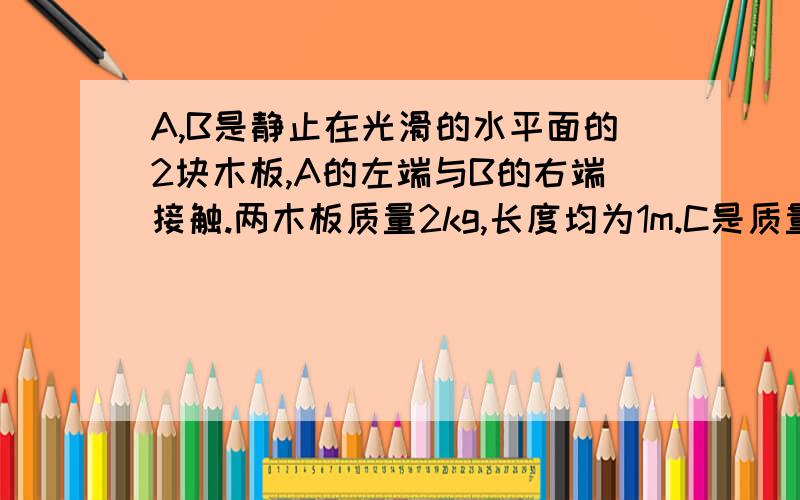 A,B是静止在光滑的水平面的2块木板,A的左端与B的右端接触.两木板质量2kg,长度均为1m.C是质量为1kg的小物块.