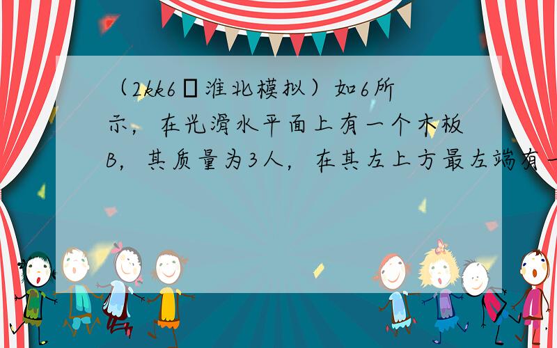 （2kk6•淮北模拟）如6所示，在光滑水平面上有一个木板B，其质量为3人，在其左上方最左端有一个可视为质点的滑块A，其质