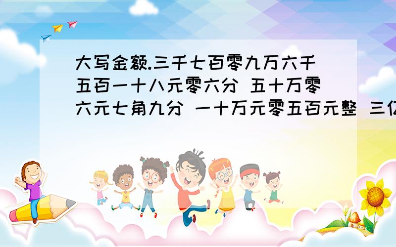 大写金额.三千七百零九万六千五百一十八元零六分 五十万零六元七角九分 一十万元零五百元整 三亿八千万零七百元六角整9,8