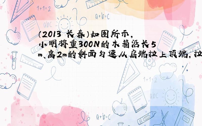 （2013•长春）如图所示，小明将重300N的木箱沿长5m、高2m的斜面匀速从底端拉上顶端，拉力大小恒为150N．求：