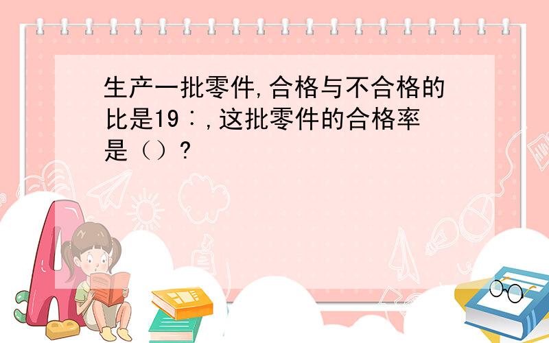 生产一批零件,合格与不合格的比是19︰,这批零件的合格率是（）?