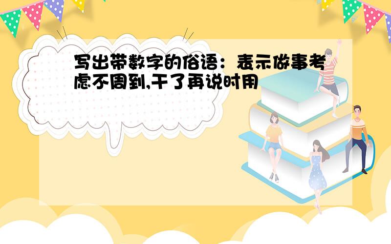 写出带数字的俗语：表示做事考虑不周到,干了再说时用