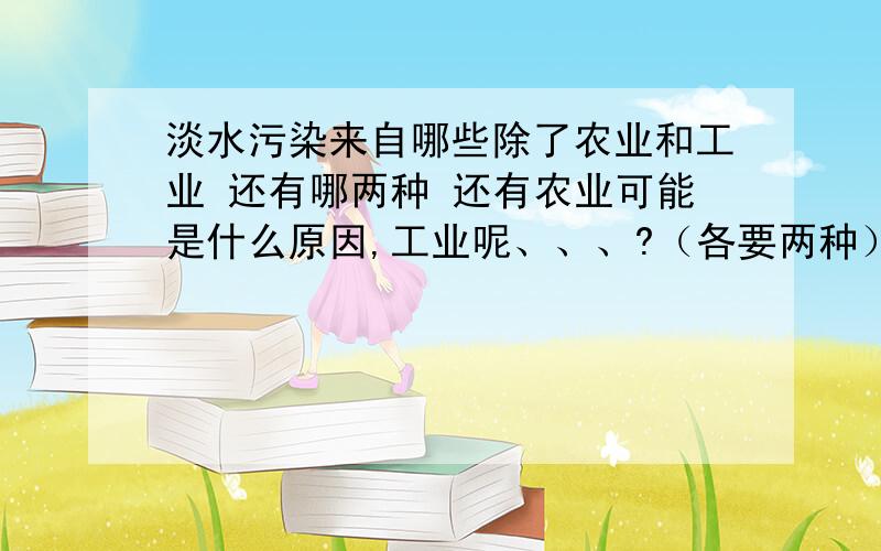 淡水污染来自哪些除了农业和工业 还有哪两种 还有农业可能是什么原因,工业呢、、、?（各要两种）