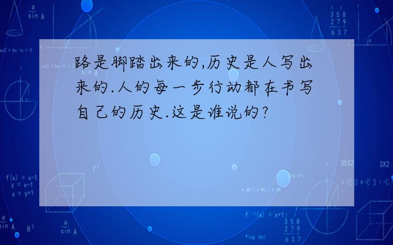 路是脚踏出来的,历史是人写出来的.人的每一步行动都在书写自己的历史.这是谁说的?