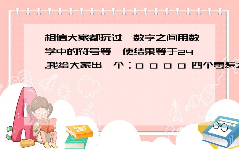 相信大家都玩过,数字之间用数学中的符号等,使结果等于24.我给大家出一个：0 0 0 0 四个零怎么得到24?