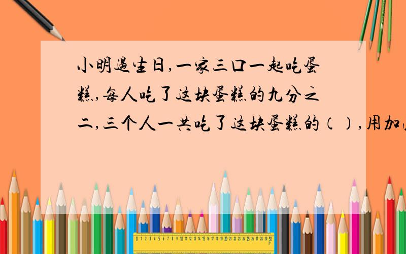 小明过生日,一家三口一起吃蛋糕,每人吃了这块蛋糕的九分之二,三个人一共吃了这块蛋糕的（）,用加法列式是（）,用乘法列式是