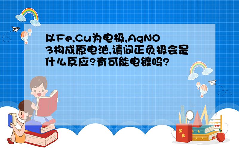 以Fe,Cu为电极,AgNO3构成原电池,请问正负极会是什么反应?有可能电镀吗?