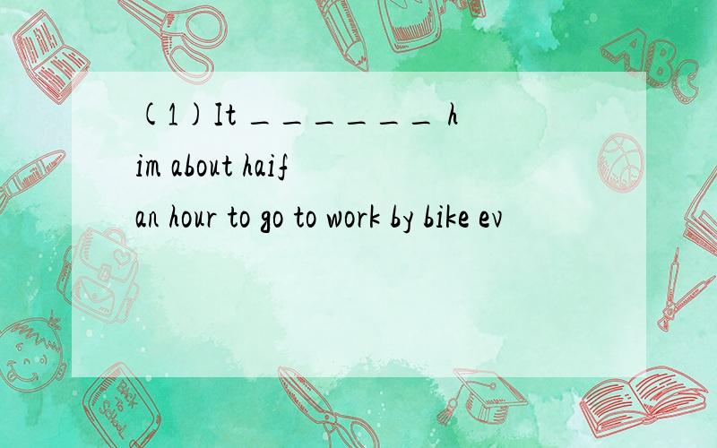 (1)It ______ him about haif an hour to go to work by bike ev