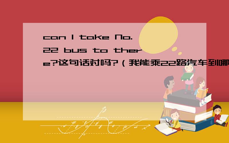 can I take No.22 bus to there?这句话对吗?（我能乘22路汽车到哪里吗?）