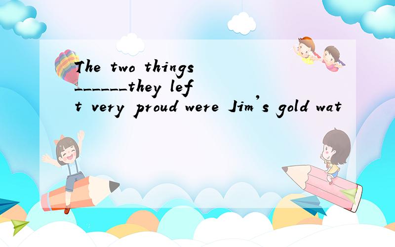 The two things______they left very proud were Jim's gold wat