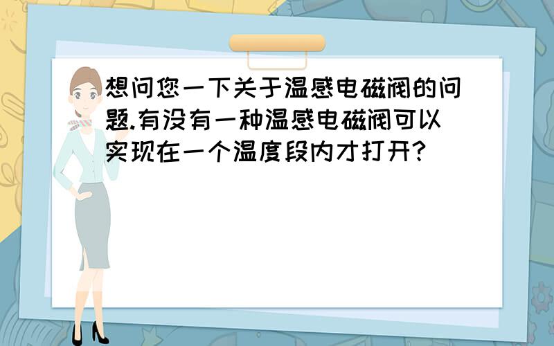 想问您一下关于温感电磁阀的问题.有没有一种温感电磁阀可以实现在一个温度段内才打开?