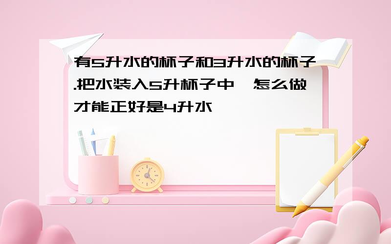 有5升水的杯子和3升水的杯子.把水装入5升杯子中,怎么做才能正好是4升水