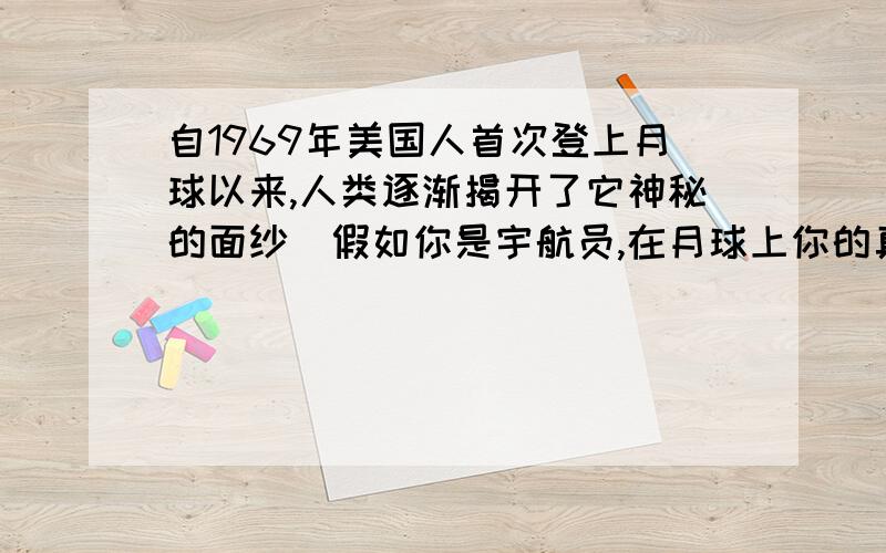 自1969年美国人首次登上月球以来,人类逐渐揭开了它神秘的面纱．假如你是宇航员,在月球上你的真实感受是（ ）