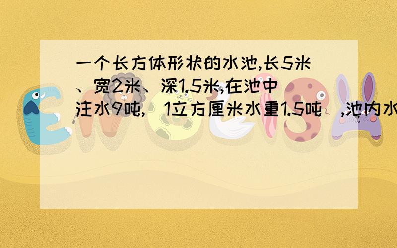 一个长方体形状的水池,长5米、宽2米、深1.5米,在池中注水9吨,(1立方厘米水重1.5吨）,池内水深几米?