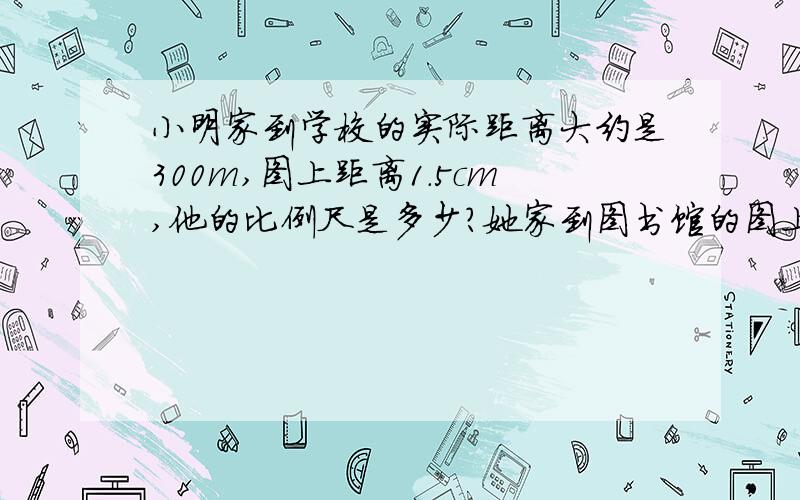 小明家到学校的实际距离大约是300m,图上距离1.5cm,他的比例尺是多少?她家到图书馆的图上距离是2.5cm,实际距离