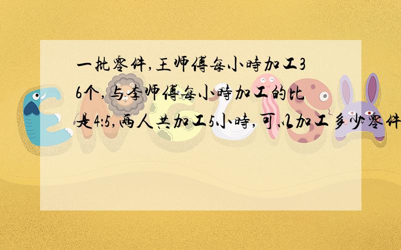 一批零件,王师傅每小时加工36个,与李师傅每小时加工的比是4：5,两人共加工5小时,可以加工多少零件?