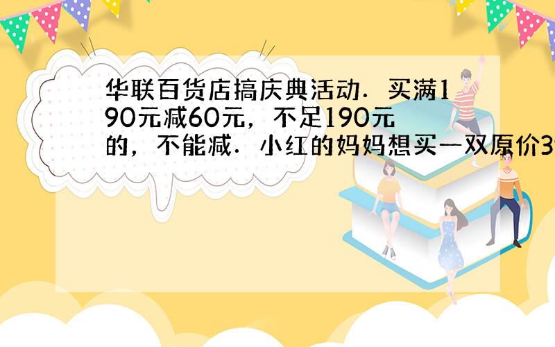 华联百货店搞庆典活动．买满190元减60元，不足190元的，不能减．小红的妈妈想买一双原价398元的鞋子，现在只需花多少