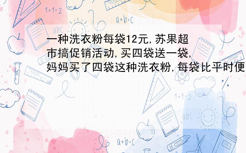 一种洗衣粉每袋12元,苏果超市搞促销活动,买四袋送一袋,妈妈买了四袋这种洗衣粉,每袋比平时便宜多少元?