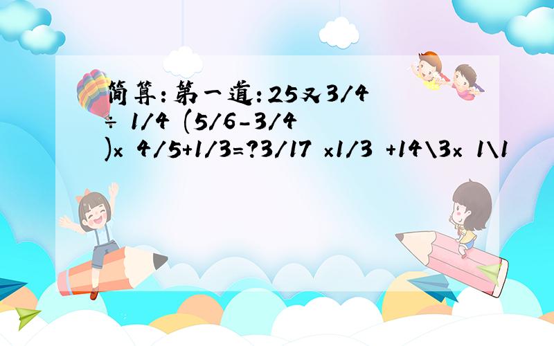 简算：第一道：25又3/4 ÷ 1/4 (5/6-3/4)× 4/5+1/3=?3/17 ×1/3 +14\3× 1\1