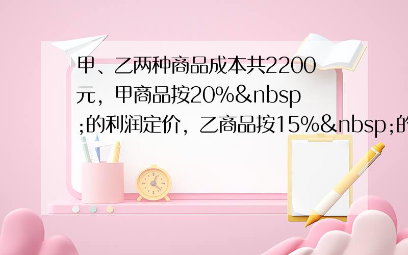 甲、乙两种商品成本共2200元，甲商品按20% 的利润定价，乙商品按15% 的利润定价．后来根据市场