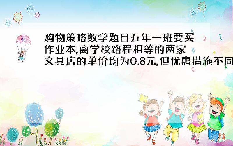 购物策略数学题目五年一班要买作业本,离学校路程相等的两家文具店的单价均为0.8元,但优惠措施不同.甲点：一律九折；乙店买