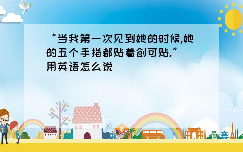 “当我第一次见到她的时候,她的五个手指都贴着创可贴.” 用英语怎么说