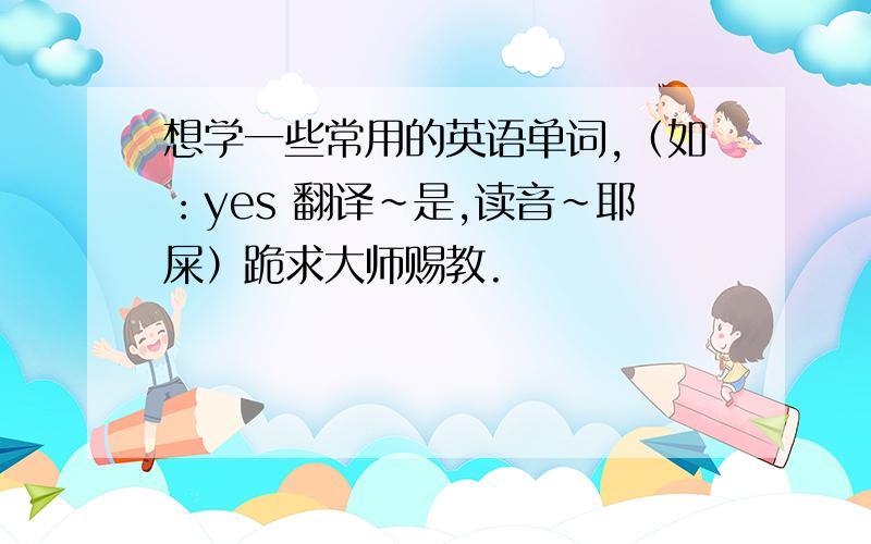 想学一些常用的英语单词,（如：yes 翻译~是,读音~耶屎）跪求大师赐教.