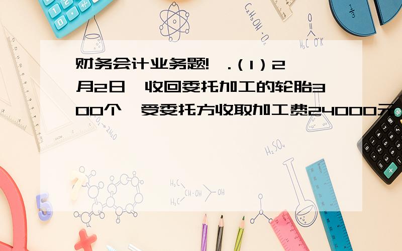 财务会计业务题!一.（1）2月2日,收回委托加工的轮胎300个,受委托方收取加工费24000元,增值税4080元,代收代